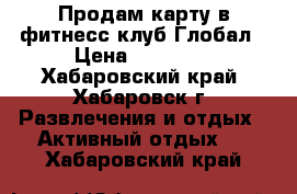 Продам карту в фитнесс-клуб Глобал › Цена ­ 11 000 - Хабаровский край, Хабаровск г. Развлечения и отдых » Активный отдых   . Хабаровский край